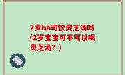 2岁bb可饮灵芝汤吗(2岁宝宝可不可以喝灵芝汤？)
