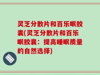 灵芝分散片和百乐眠胶囊(灵芝分散片和百乐眠胶囊：提高睡眠质量的自然选择)