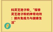 科灵芝孢子粉_“探索灵芝孢子粉的神奇功效：提升免疫力与健康生活”
