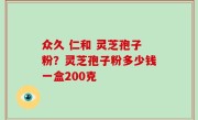 众久 仁和 灵芝孢子粉？灵芝孢子粉多少钱一盒200克