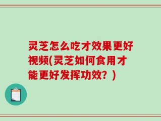 灵芝怎么吃才效果更好视频(灵芝如何食用才能更好发挥功效？)