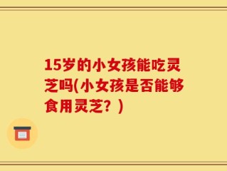 15岁的小女孩能吃灵芝吗(小女孩是否能够食用灵芝？)