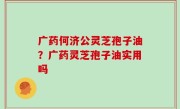 广药何济公灵芝孢子油？广药灵芝孢子油实用吗