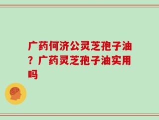 广药何济公灵芝孢子油？广药灵芝孢子油实用吗