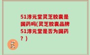 51淳元堂灵芝胶囊是国药吗(灵芝胶囊品牌51淳元堂是否为国药？)