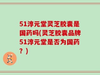 51淳元堂灵芝胶囊是国药吗(灵芝胶囊品牌51淳元堂是否为国药？)