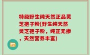 特级野生纯天然正品灵芝孢子粉(野生纯天然灵芝孢子粉，纯正无掺，天然营养丰富)