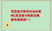 灵芝孢子粉可以治头晕吗(灵芝孢子粉能否缓解头晕症状？)