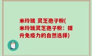 米玲珑 灵芝孢子粉(米玲珑灵芝孢子粉：提升免疫力的自然选择)