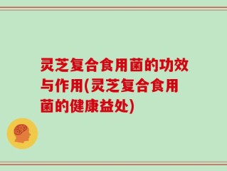 灵芝复合食用菌的功效与作用(灵芝复合食用菌的健康益处)