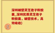 深圳破壁灵芝孢子粉胶囊_深圳优质灵芝孢子粉胶囊，破壁技术，高效吸收)