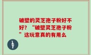 破壁的灵芝孢子粉好不好？“破壁灵芝孢子粉”这玩意真的有用么