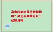 高血压能吃灵芝破壁粉吗？灵芝与桑黄可以一起服用吗
