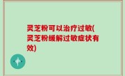 灵芝粉可以治疗过敏(灵芝粉缓解过敏症状有效)