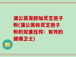 蒲公英发酵加灵芝孢子粉(蒲公英和灵芝孢子粉的双重压榨：有效的健康卫士)