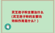 灵芝孢子粉主要治什么(灵芝孢子粉的主要功效和作用是什么？)