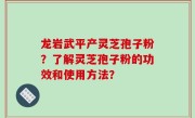 龙岩武平产灵芝孢子粉？了解灵芝孢子粉的功效和使用方法？