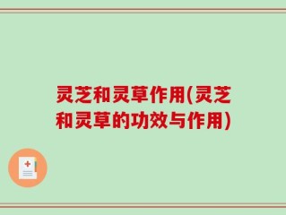 灵芝和灵草作用(灵芝和灵草的功效与作用)