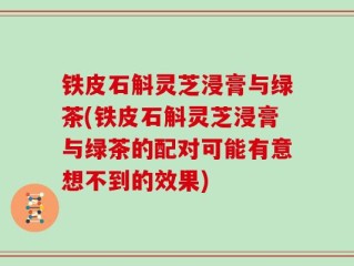 铁皮石斛灵芝浸膏与绿茶(铁皮石斛灵芝浸膏与绿茶的配对可能有意想不到的效果)