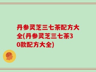 丹参灵芝三七茶配方大全(丹参灵芝三七茶30款配方大全)
