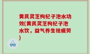 黄芪灵芝枸杞子泡水功效(黄芪灵芝枸杞子泡水饮，益气养生祛疲劳)