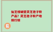 仙芝楼破壁灵芝孢子粉产品？灵芝孢子粉产地排行榜