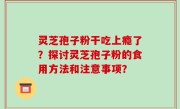 灵芝孢子粉干吃上瘾了？探讨灵芝孢子粉的食用方法和注意事项？