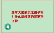 加拿大出的灵芝孢子粉？什么是纯正的灵芝孢子粉