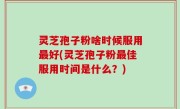 灵芝孢子粉啥时候服用最好(灵芝孢子粉最佳服用时间是什么？)