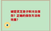 破壁灵芝孢子粉冷冻保存？正确的保存方法和效果？