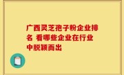 广西灵芝孢子粉企业排名 看哪些企业在行业中脱颖而出