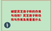 破壁灵芝孢子粉的作用与功效？灵芝孢子粉功效与作用及用量是什么