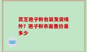 灵芝孢子粉包装发货境外？孢子粉市面售价是多少