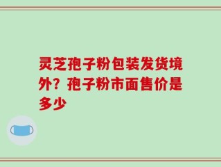 灵芝孢子粉包装发货境外？孢子粉市面售价是多少
