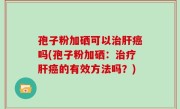 孢子粉加硒可以治肝癌吗(孢子粉加硒：治疗肝癌的有效方法吗？)