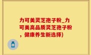 力可美灵芝孢子粉_力可美高品质灵芝孢子粉，健康养生新选择)