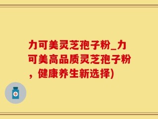 力可美灵芝孢子粉_力可美高品质灵芝孢子粉，健康养生新选择)