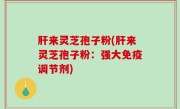 肝来灵芝孢子粉(肝来灵芝孢子粉：强大免疫调节剂)
