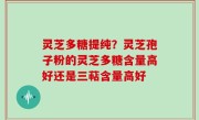 灵芝多糖提纯？灵芝孢子粉的灵芝多糖含量高好还是三萜含量高好