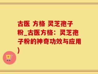 古医 方格 灵芝孢子粉_古医方格：灵芝孢子粉的神奇功效与应用)