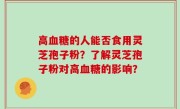 高血糖的人能否食用灵芝孢子粉?了解灵芝孢子粉对高血糖的影响?