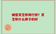 破壁灵芝粉排行榜？灵芝粉什么牌子的好