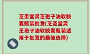 芝圣堂灵芝孢子油软胶囊瓶装批发(芝圣堂灵芝孢子油软胶囊瓶装适用于批发的最佳选择)
