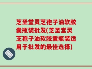 芝圣堂灵芝孢子油软胶囊瓶装批发(芝圣堂灵芝孢子油软胶囊瓶装适用于批发的最佳选择)
