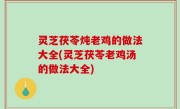 灵芝茯苓炖老鸡的做法大全(灵芝茯苓老鸡汤的做法大全)