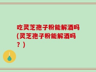吃灵芝孢子粉能解酒吗(灵芝孢子粉能解酒吗？)