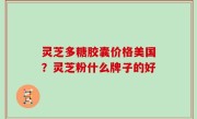 灵芝多糖胶囊价格美国？灵芝粉什么牌子的好