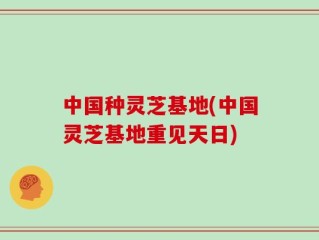中国种灵芝基地(中国灵芝基地重见天日)
