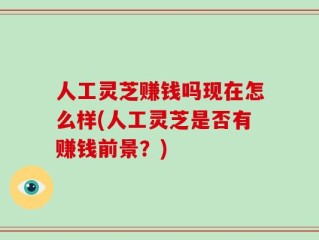 人工灵芝赚钱吗现在怎么样(人工灵芝是否有赚钱前景？)