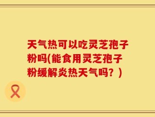 天气热可以吃灵芝孢子粉吗(能食用灵芝孢子粉缓解炎热天气吗？)